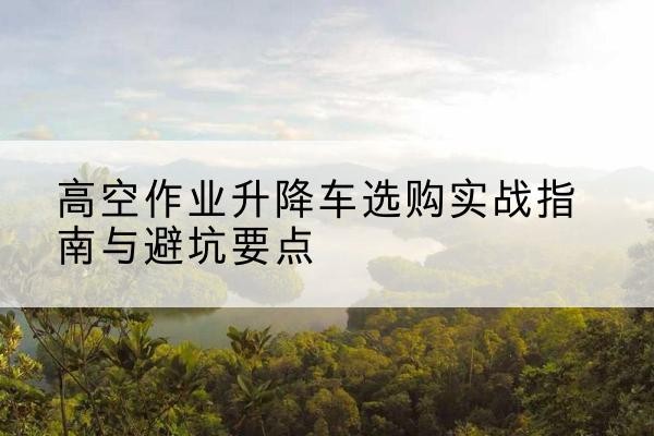 抚远升降车怎么选-高空作业升降车选购实战指南与避坑要点