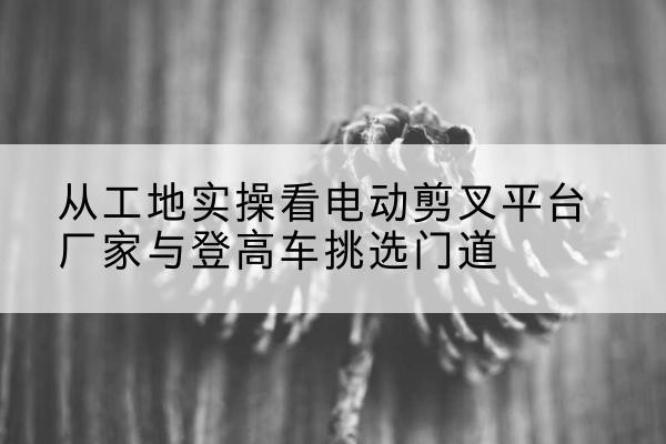 抚远电动剪叉升降平台厂家-从工地实操看电动剪叉平台厂家与登高车挑选门道