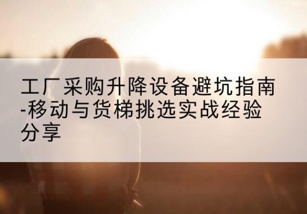 抚远移动式升降机怎么选-工厂采购升降设备避坑指南-移动与货梯挑选实战经验分享