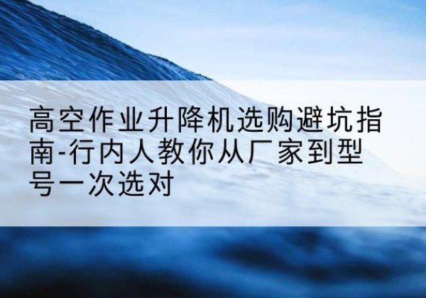 抚远升降平台厂家-高空作业升降机选购避坑指南-行内人教你从厂家到型号一次选对