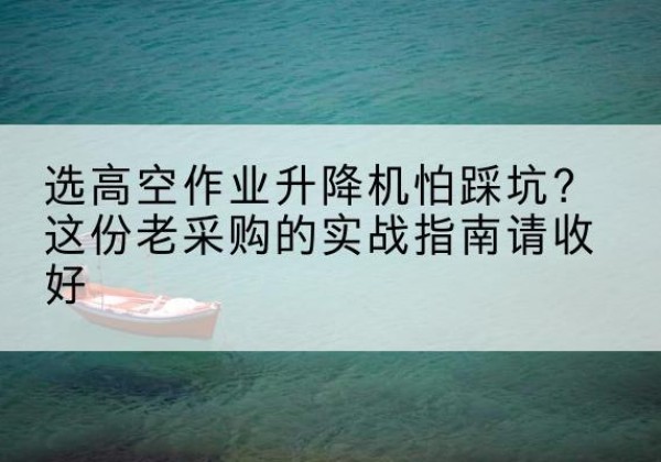 抚远高空作业升降机厂家推荐-选高空作业升降机怕踩坑？这份老采购的实战指南请收好