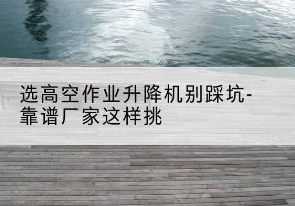 抚远剪叉式升降机厂家-选高空作业升降机别踩坑-靠谱厂家这样挑