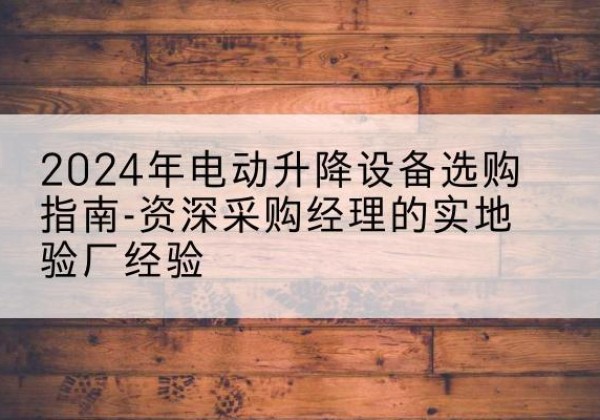 抚远电动剪叉升降平台厂家-2024年电动升降设备选购指南-资深采购经理的实地验厂经验
