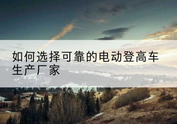抚远电动登高车厂家-如何选择可靠的电动登高车生产厂家
