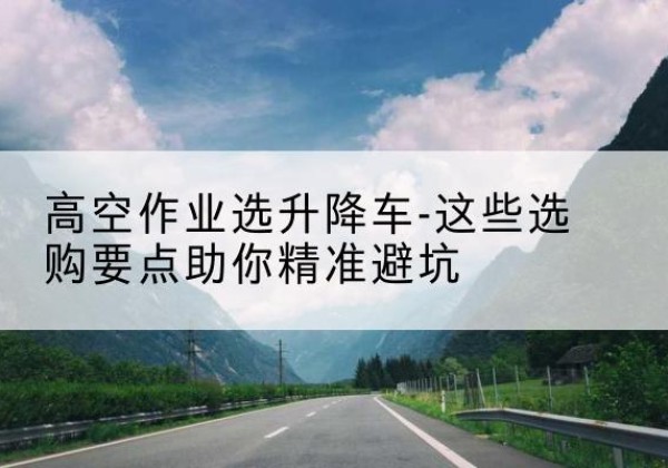 抚远升降车厂家-高空作业选升降车-这些选购要点助你*避坑