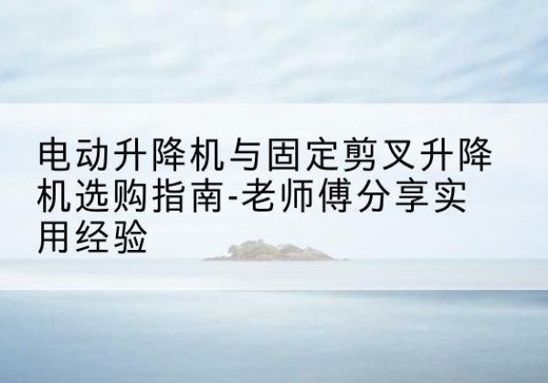 抚远电动升降机怎么选-电动升降机与固定剪叉升降机选购指南-老师傅分享实用经验