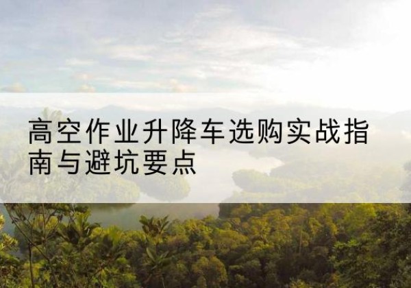抚远升降车怎么选-高空作业升降车选购实战指南与避坑要点