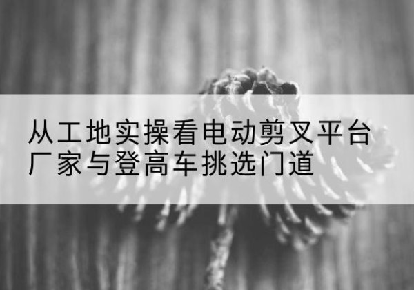 抚远电动剪叉升降平台厂家-从工地实操看电动剪叉平台厂家与登高车挑选门道