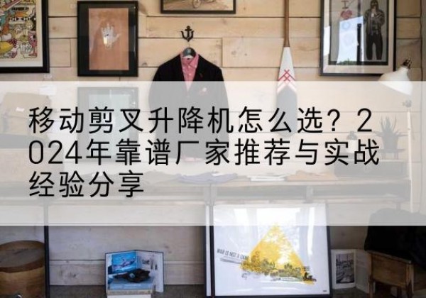 抚远升降平台厂家推荐-移动剪叉升降机怎么选？2024年靠谱厂家推荐与实战经验分享